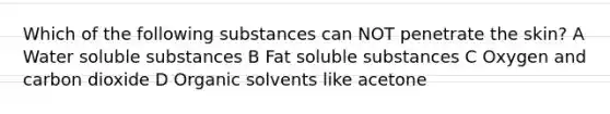 Which of the following substances can NOT penetrate the skin? A Water soluble substances B Fat soluble substances C Oxygen and carbon dioxide D Organic solvents like acetone