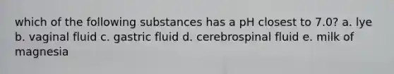 which of the following substances has a pH closest to 7.0? a. lye b. vaginal fluid c. gastric fluid d. cerebrospinal fluid e. milk of magnesia