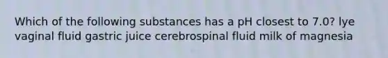 Which of the following substances has a pH closest to 7.0? lye vaginal fluid gastric juice cerebrospinal fluid milk of magnesia