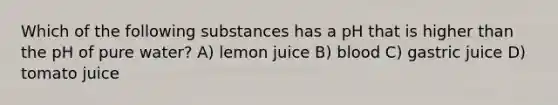 Which of the following substances has a pH that is higher than the pH of pure water? A) lemon juice B) blood C) gastric juice D) tomato juice