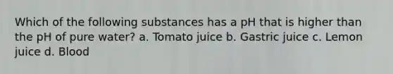 Which of the following substances has a pH that is higher than the pH of pure water? a. Tomato juice b. Gastric juice c. Lemon juice d. Blood