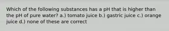 Which of the following substances has a pH that is higher than the pH of pure water? a.) tomato juice b.) gastric juice c.) orange juice d.) none of these are correct