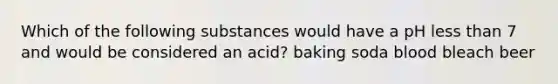 Which of the following substances would have a pH less than 7 and would be considered an acid? baking soda blood bleach beer