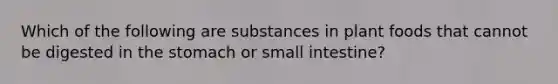 Which of the following are substances in plant foods that cannot be digested in the stomach or small intestine?