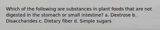 Which of the following are substances in plant foods that are not digested in the stomach or small intestine? a. Dextrose b. Disaccharides c. Dietary fiber d. Simple sugars