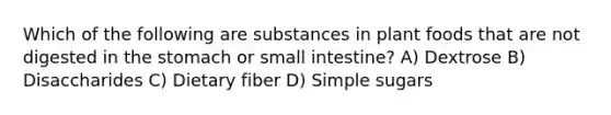 Which of the following are substances in plant foods that are not digested in the stomach or small intestine? A) Dextrose B) Disaccharides C) Dietary fiber D) Simple sugars