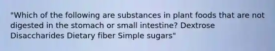 "Which of the following are substances in plant foods that are not digested in the stomach or small intestine? Dextrose Disaccharides Dietary fiber Simple sugars"