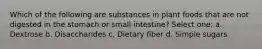 Which of the following are substances in plant foods that are not digested in the stomach or small intestine? Select one: a. Dextrose b. Disaccharides c. Dietary fiber d. Simple sugars