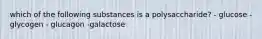 which of the following substances is a polysaccharide? - glucose -glycogen - glucagon -galactose