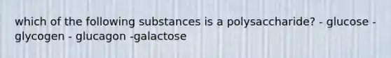 which of the following substances is a polysaccharide? - glucose -glycogen - glucagon -galactose