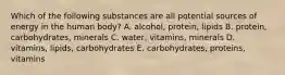 Which of the following substances are all potential sources of energy in the human body? A. alcohol, protein, lipids B. protein, carbohydrates, minerals C. water, vitamins, minerals D. vitamins, lipids, carbohydrates E. carbohydrates, proteins, vitamins