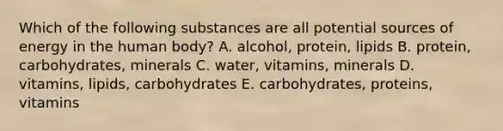 Which of the following substances are all potential sources of energy in the human body? A. alcohol, protein, lipids B. protein, carbohydrates, minerals C. water, vitamins, minerals D. vitamins, lipids, carbohydrates E. carbohydrates, proteins, vitamins