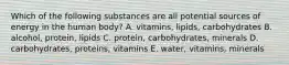 Which of the following substances are all potential sources of energy in the human body? A. vitamins, lipids, carbohydrates B. alcohol, protein, lipids C. protein, carbohydrates, minerals D. carbohydrates, proteins, vitamins E. water, vitamins, minerals