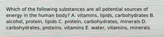 Which of the following substances are all potential sources of energy in the human body? A. vitamins, lipids, carbohydrates B. alcohol, protein, lipids C. protein, carbohydrates, minerals D. carbohydrates, proteins, vitamins E. water, vitamins, minerals