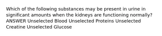 Which of the following substances may be present in urine in significant amounts when the kidneys are functioning normally? ANSWER Unselected Blood Unselected Proteins Unselected Creatine Unselected Glucose