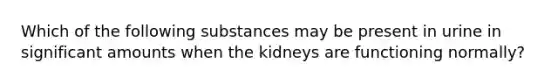 Which of the following substances may be present in urine in significant amounts when the kidneys are functioning normally?