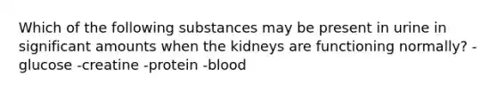 Which of the following substances may be present in urine in significant amounts when the kidneys are functioning normally? -glucose -creatine -protein -blood