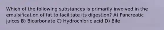 Which of the following substances is primarily involved in the emulsification of fat to facilitate its digestion? A) Pancreatic juices B) Bicarbonate C) Hydrochloric acid D) Bile