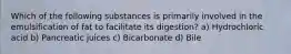 Which of the following substances is primarily involved in the emulsification of fat to facilitate its digestion? a) Hydrochloric acid b) Pancreatic juices c) Bicarbonate d) Bile