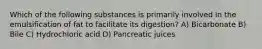 Which of the following substances is primarily involved in the emulsification of fat to facilitate its digestion? A) Bicarbonate B) Bile C) Hydrochloric acid D) Pancreatic juices