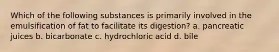 Which of the following substances is primarily involved in the emulsification of fat to facilitate its digestion? a. pancreatic juices b. bicarbonate c. hydrochloric acid d. bile