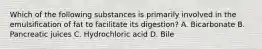 Which of the following substances is primarily involved in the emulsification of fat to facilitate its digestion? A. Bicarbonate B. Pancreatic juices C. Hydrochloric acid D. Bile