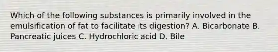 Which of the following substances is primarily involved in the emulsification of fat to facilitate its digestion? A. Bicarbonate B. Pancreatic juices C. Hydrochloric acid D. Bile