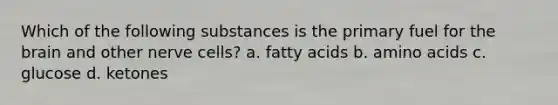 Which of the following substances is the primary fuel for the brain and other nerve cells? a. fatty acids b. amino acids c. glucose d. ketones