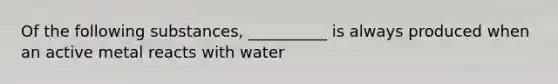 Of the following substances, __________ is always produced when an active metal reacts with water