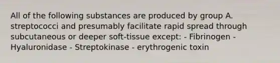 All of the following substances are produced by group A. streptococci and presumably facilitate rapid spread through subcutaneous or deeper soft-tissue except: - Fibrinogen - Hyaluronidase - Streptokinase - erythrogenic toxin