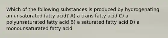 Which of the following substances is produced by hydrogenating an unsaturated fatty acid? A) a trans fatty acid C) a polyunsaturated fatty acid B) a saturated fatty acid D) a monounsaturated fatty acid