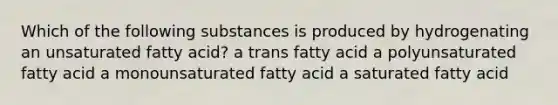 Which of the following substances is produced by hydrogenating an unsaturated fatty acid? a trans fatty acid a polyunsaturated fatty acid a monounsaturated fatty acid a saturated fatty acid