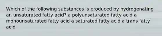 Which of the following substances is produced by hydrogenating an unsaturated fatty acid? a polyunsaturated fatty acid a monounsaturated fatty acid a saturated fatty acid a trans fatty acid