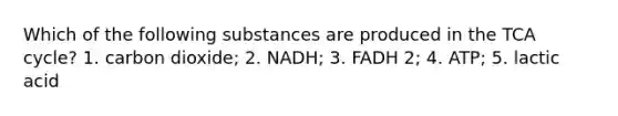 Which of the following substances are produced in the TCA cycle? 1. carbon dioxide; 2. NADH; 3. FADH 2; 4. ATP; 5. lactic acid