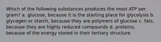 Which of the following substances produces the most ATP per gram? a. glucose, because it is the starting place for glycolysis b. glycogen or starch, because they are polymers of glucose c. fats, because they are highly reduced compounds d. proteins, because of the energy stored in their <a href='https://www.questionai.com/knowledge/kf06vGllnT-tertiary-structure' class='anchor-knowledge'>tertiary structure</a>