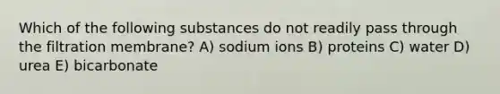 Which of the following substances do not readily pass through the filtration membrane? A) sodium ions B) proteins C) water D) urea E) bicarbonate