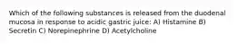 Which of the following substances is released from the duodenal mucosa in response to acidic gastric juice: A) Histamine B) Secretin C) Norepinephrine D) Acetylcholine