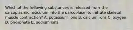 Which of the following substances is released from the sarcoplasmic reticulum into the sarcoplasm to initiate skeletal muscle contraction? A. potassium ions B. calcium ions C. oxygen D. phosphate E. sodium ions