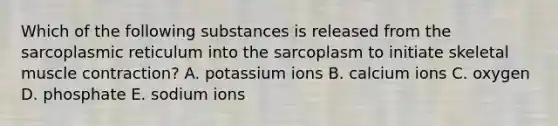 Which of the following substances is released from the sarcoplasmic reticulum into the sarcoplasm to initiate skeletal muscle contraction? A. potassium ions B. calcium ions C. oxygen D. phosphate E. sodium ions