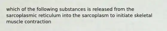 which of the following substances is released from the sarcoplasmic reticulum into the sarcoplasm to initiate skeletal muscle contraction