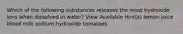 Which of the following substances releases the most hydroxide ions when dissolved in water? View Available Hint(s) lemon juice blood milk sodium hydroxide tomatoes