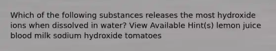 Which of the following substances releases the most hydroxide ions when dissolved in water? View Available Hint(s) lemon juice blood milk sodium hydroxide tomatoes