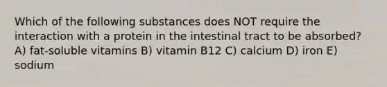 Which of the following substances does NOT require the interaction with a protein in the intestinal tract to be absorbed? A) fat-soluble vitamins B) vitamin B12 C) calcium D) iron E) sodium