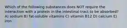 Which of the following substances does NOT require the interaction with a protein in the intestinal tract to be absorbed? A) sodium B) fat-soluble vitamins C) vitamin B12 D) calcium E) iron