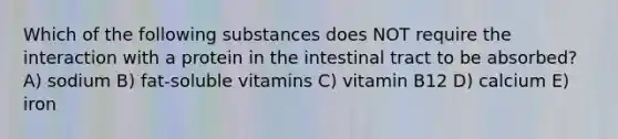 Which of the following substances does NOT require the interaction with a protein in the intestinal tract to be absorbed? A) sodium B) fat-soluble vitamins C) vitamin B12 D) calcium E) iron