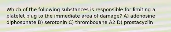 Which of the following substances is responsible for limiting a platelet plug to the immediate area of damage? A) adenosine diphosphate B) serotonin C) thromboxane A2 D) prostacyclin