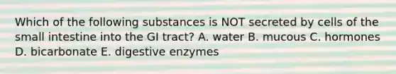 Which of the following substances is NOT secreted by cells of the small intestine into the GI tract? A. water B. mucous C. hormones D. bicarbonate E. digestive enzymes