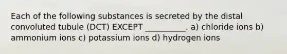 Each of the following substances is secreted by the distal convoluted tubule (DCT) EXCEPT __________. a) chloride ions b) ammonium ions c) potassium ions d) hydrogen ions