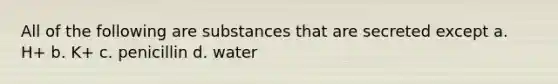 All of the following are substances that are secreted except a. H+ b. K+ c. penicillin d. water