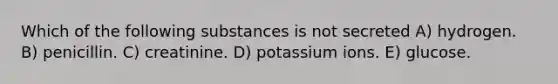 Which of the following substances is not secreted A) hydrogen. B) penicillin. C) creatinine. D) potassium ions. E) glucose.